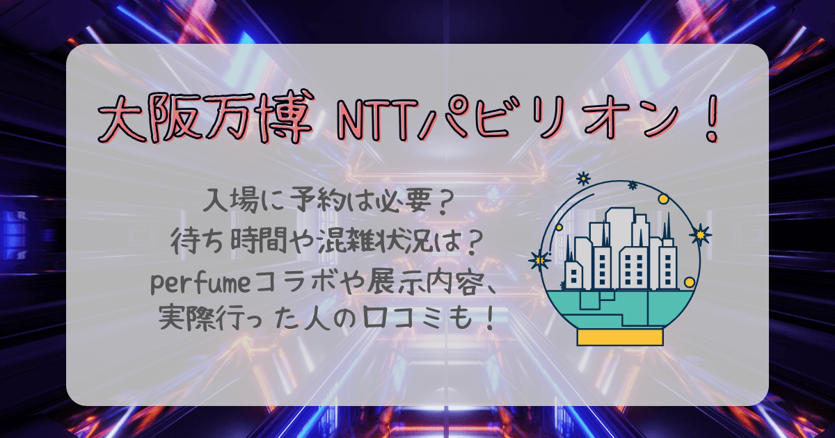 大阪万博　NTTパビリオン　NTT館　予約　予約なし　待ち時間　混雑　展示内容　Perfume　パフューム　口コミ　所要時間