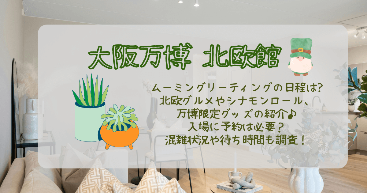 大阪万博　北欧館　北欧パビリオン　ムーミン　グリーティング　日程　スケジュール　グルメ　シナモンロール　メニュー　限定グッズ　マリメッコ　イッタラ　ムーミングッズ　予約　予約なし　混雑状況　待ち時間　おすすめグッズ