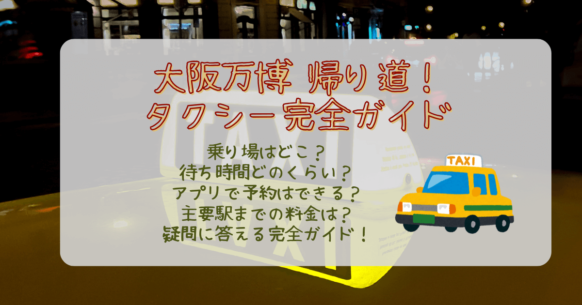 大阪万博　タクシー　万博からタクシーで帰る　混雑　待ち時間　乗り場　どこ　アプリ　予約　ハイヤー　キャンセル　料金　主要駅まで　所要時間　渋滞　目安