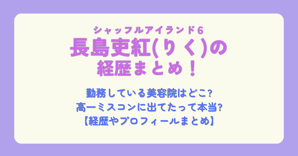 長島吏紅　りく　シャッフルアイランド6　経歴　プロフィール　美容院　美容師　高一ミスコン　ファイナリスト　恋の行方