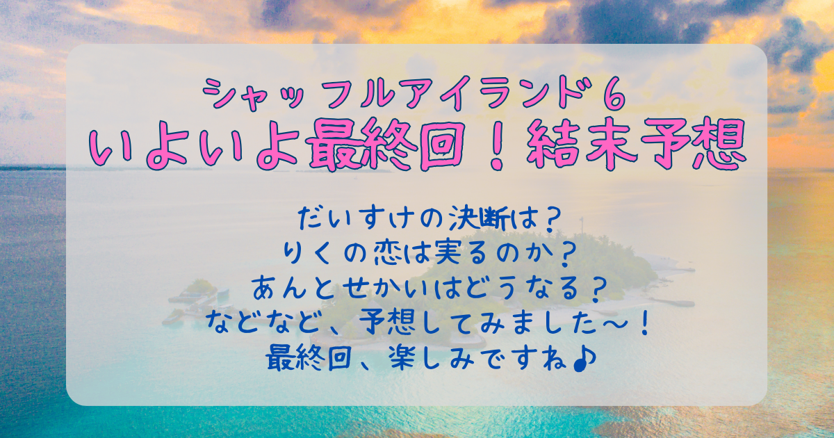 シャッフルアイランド6　最終回　結末　予想　だいすけ　みれい　もも　しん　まいか　りく　あゆと　せかい　あん　フィーナ　さえ　かつよし　