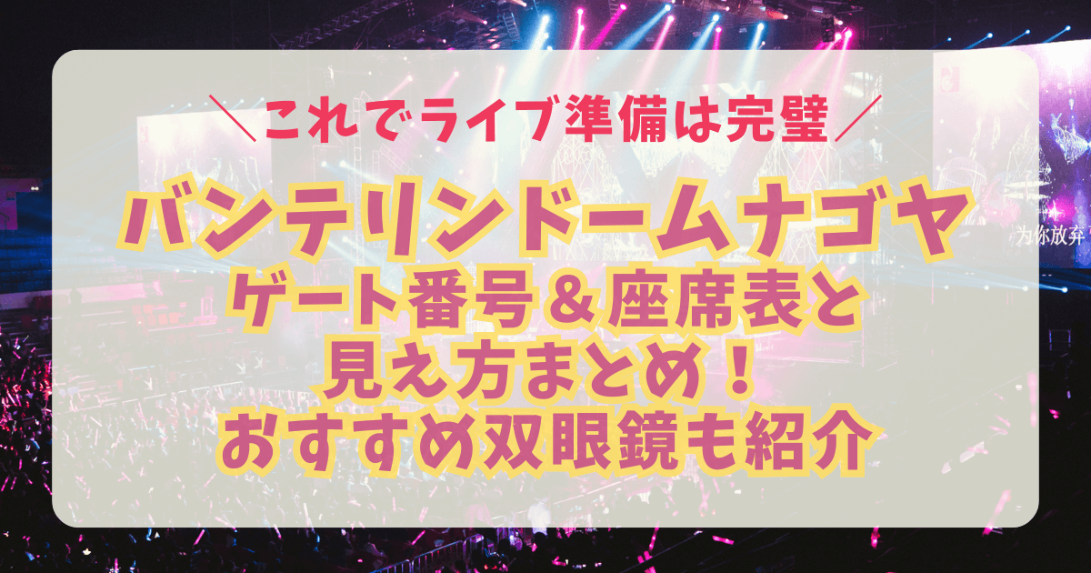 ナゴヤドーム　バンテリンドームナゴヤ　座席表　見え方　アリーナ　スタンド　天井席　ステージまでの距離　収容人数　駐車場　アクセス　双眼鏡　8倍　10倍　12倍　おすすめ　持ち物　ライブ　コンサート　席番号　ゲート番号　