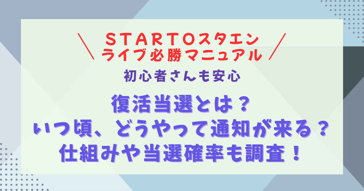 スタエン　STARTO　スタート　ジャニーズ　ライブ　チケット　復活当選　とは　マニュアル　攻略法　当選確率　勝率　倍率　ルール　同行者　代表者　注意点　無効　対応　FC先行　一般発売　リセール　制作開放　マニュアル　方法　必勝法　通知　いつ　メール　マイページ　仕組み