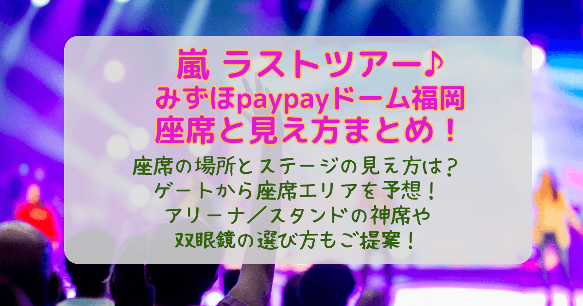 嵐　ツアー　ライブ　ラスト　２０２６　福岡公演　福岡ドーム　みずほpaypayドーム福岡　paypayドーム　　座席表　座席　見え方　ゲート　アリーナ　スタンド　特徴　神席　どこ　双眼鏡　おすすめ　入場　混雑　エリア　予想　